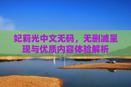 妃莉光中文无码,无删减呈现与优质内容体验解析 妃莉光中文无码,无删减呈现与优质内容体验解析