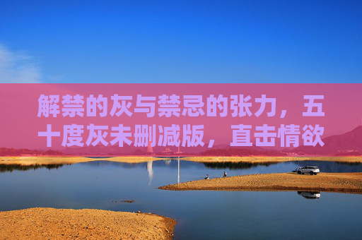 解禁的灰与禁忌的张力,五十度灰未删减版,直击情欲与权力的暗流,解禁的灰与禁忌的张力,五十度灰未删减版直击情欲与权力的暗流 解禁的灰与禁忌的张力,五十度灰未删减版,直击情欲与权力的暗流,解禁的灰与禁忌的张力,五十度灰未删减版直击情欲与权力的暗流