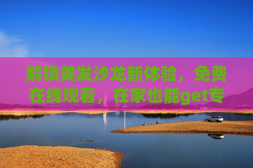 解锁美发沙龙新体验,免费在线观看,在家也能get专业发型灵感! 解锁美发沙龙新体验,免费在线观看,在家也能get专业发型灵感!
