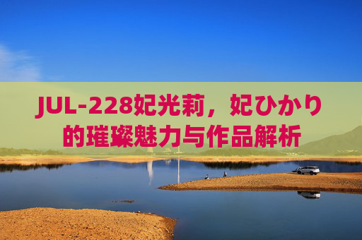 JUL-228妃光莉,妃ひかり的璀璨魅力与作品解析 JUL-228妃光莉,妃ひかり的璀璨魅力与作品解析