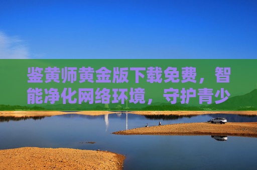 鉴黄师黄金版下载免费,智能净化网络环境,守护青少年健康成长 鉴黄师黄金版下载免费,智能净化网络环境,守护青少年健康成长