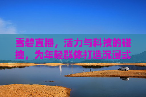 雪碧直播,活力与科技的碰撞,为年轻群体打造沉浸式互动体验 雪碧直播,活力与科技的碰撞,为年轻群体打造沉浸式互动体验