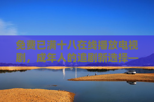 免费已满十八在线播放电视剧,成年人的追剧新选择——合法合规,解锁优质剧集,免费已满十八在线播放电视剧,成年人的合规追剧新选择,解锁优质剧集 免费已满十八在线播放电视剧,成年人的追剧新选择——合法合规,解锁优质剧集,免费已满十八在线播放电视剧,成年人的合规追剧新选择,解锁优质剧集