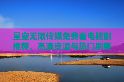 星空无限传媒免费看电视剧推荐,高清资源与热门剧集一览 星空无限传媒免费看电视剧推荐,高清资源与热门剧集一览