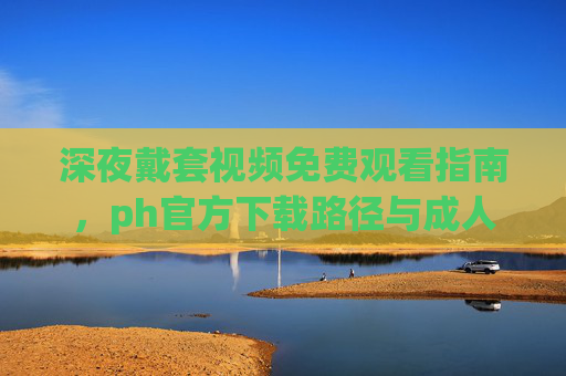 深夜戴套视频免费观看指南,ph官方下载路径与成人内容推荐,深夜戴套视频免费观看指南,ph官方下载路径与成人内容推荐 深夜戴套视频免费观看指南,ph官方下载路径与成人内容推荐,深夜戴套视频免费观看指南,ph官方下载路径与成人内容推荐