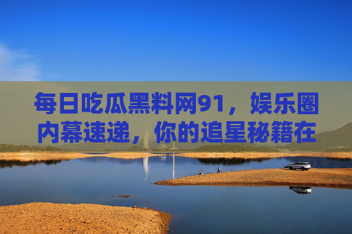 每日吃瓜黑料网91,娱乐圈内幕速递,你的追星秘籍在这里! 每日吃瓜黑料网91,娱乐圈内幕速递,你的追星秘籍在这里!