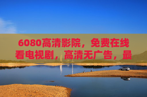 6080高清影院,免费在线看电视剧,高清无广告,最新剧集一键解锁! 6080高清影院,免费在线看电视剧,高清无广告,最新剧集一键解锁!