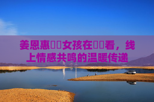 姜恩惠熱綫女孩在線觀看,线上情感共鸣的温暖传递 姜恩惠熱綫女孩在線觀看,线上情感共鸣的温暖传递