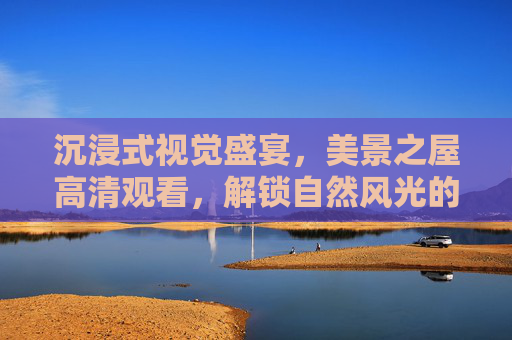 沉浸式视觉盛宴,美景之屋高清观看,解锁自然风光的极致细节 沉浸式视觉盛宴,美景之屋高清观看,解锁自然风光的极致细节
