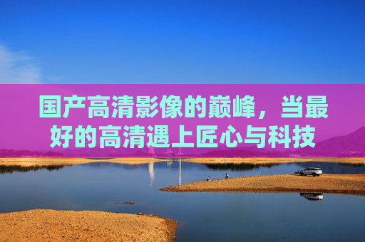 国产高清影像的巅峰,当最好的高清遇上匠心与科技 国产高清影像的巅峰,当最好的高清遇上匠心与科技