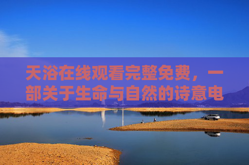天浴在线观看完整免费,一部关于生命与自然的诗意电影之旅,天浴在线完整免费观看,生命与自然的诗意电影之旅 天浴在线观看完整免费,一部关于生命与自然的诗意电影之旅,天浴在线完整免费观看,生命与自然的诗意电影之旅