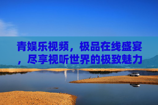 青娱乐视频,极品在线盛宴,尽享视听世界的极致魅力,青娱乐视频,极品在线盛宴,尽享视听世界极致魅力 青娱乐视频,极品在线盛宴,尽享视听世界的极致魅力,青娱乐视频,极品在线盛宴,尽享视听世界极致魅力