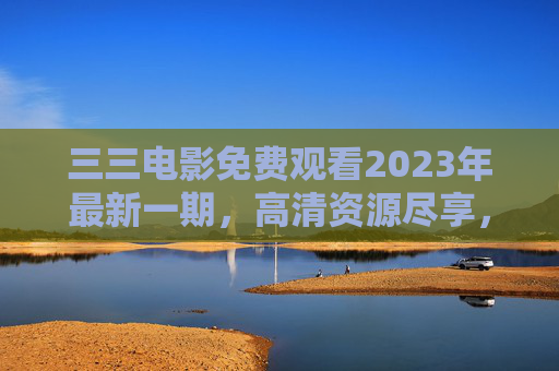 三三电影免费观看2023年最新一期,高清资源尽享,影视盛宴轻松开启 三三电影免费观看2023年最新一期,高清资源尽享,影视盛宴轻松开启