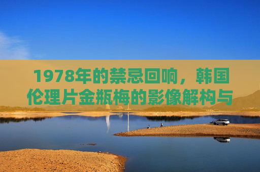 1978年的禁忌回响，韩国伦理片金瓶梅的影像解构与时代烙印，1978年的禁忌回响，韩国伦理片金瓶梅的影像解构与时代烙印