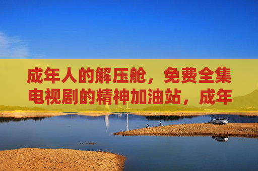 成年人的解压舱,免费全集电视剧的精神加油站,成年人的解压舱,免费全集电视剧的精神加油站 成年人的解压舱,免费全集电视剧的精神加油站,成年人的解压舱,免费全集电视剧的精神加油站