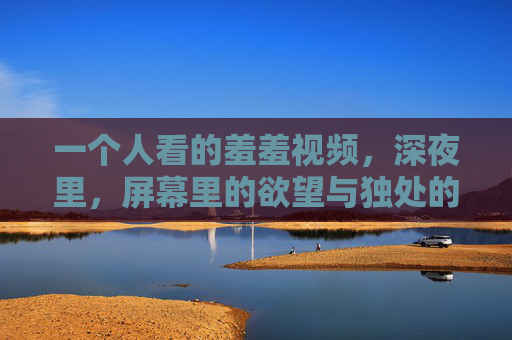 一个人看的羞羞视频,深夜里,屏幕里的欲望与独处的温柔 一个人看的羞羞视频,深夜里,屏幕里的欲望与独处的温柔