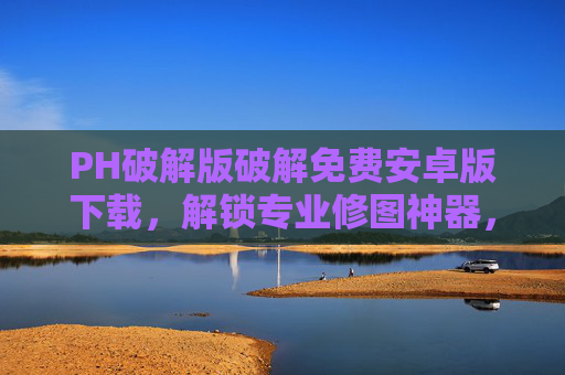 PH破解版破解免费安卓版下载，解锁专业修图神器，轻松打造完美照片！PH破解版免费下载，解锁专业修图神器，轻松打造完美照片