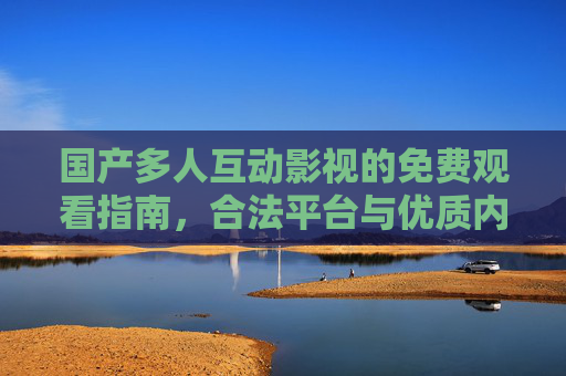 国产多人互动影视的免费观看指南,合法平台与优质内容推荐,国产多人互动影视免费观看指南,合法平台与优质内容推荐 国产多人互动影视的免费观看指南,合法平台与优质内容推荐,国产多人互动影视免费观看指南,合法平台与优质内容推荐