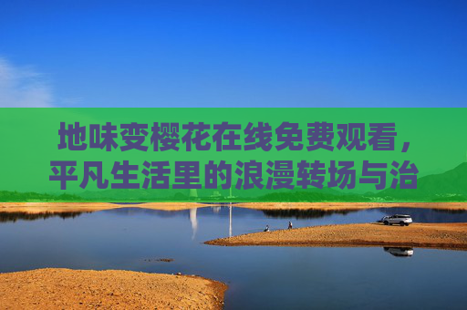 地味变樱花在线免费观看,平凡生活里的浪漫转场与治愈共鸣 地味变樱花在线免费观看,平凡生活里的浪漫转场与治愈共鸣