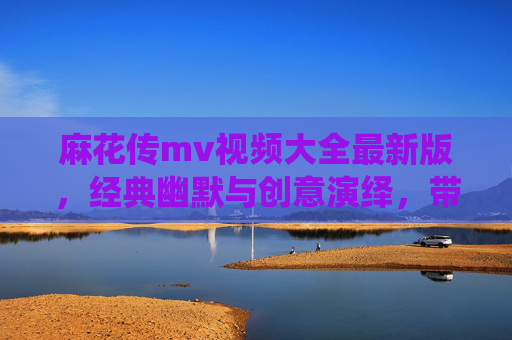 麻花传mv视频大全最新版,经典幽默与创意演绎,带你沉浸式体验喜剧魅力,麻花传MV视频大全,经典幽默与创意演绎,沉浸式体验喜剧魅力 麻花传mv视频大全最新版,经典幽默与创意演绎,带你沉浸式体验喜剧魅力,麻花传MV视频大全,经典幽默与创意演绎,沉浸式体验喜剧魅力