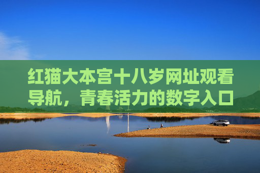 红猫大本宫十八岁网址观看导航,青春活力的数字入口解析,红猫大本宫十八岁网址观看导航,青春活力的数字入口解析 红猫大本宫十八岁网址观看导航,青春活力的数字入口解析,红猫大本宫十八岁网址观看导航,青春活力的数字入口解析