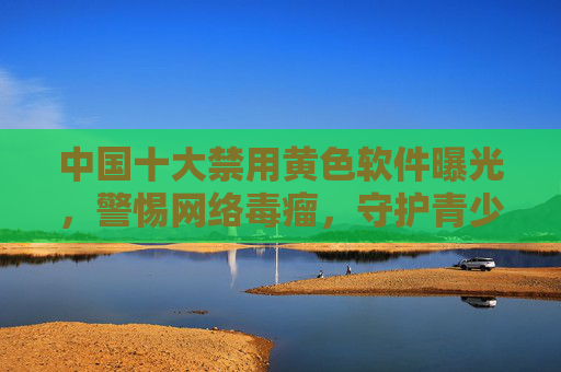 中国十大禁用黄色软件曝光,警惕网络毒瘤,守护青少年健康成长,中国十大禁用黄色软件曝光,警惕网络毒瘤,守护青少年健康成长 中国十大禁用黄色软件曝光,警惕网络毒瘤,守护青少年健康成长,中国十大禁用黄色软件曝光,警惕网络毒瘤,守护青少年健康成长