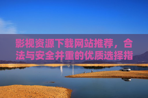 影视资源下载网站推荐，合法与安全并重的优质选择指南，影视资源下载网站推荐，合法与安全并重的优质选择指南