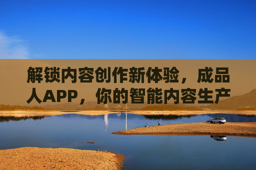 解锁内容创作新体验,成品人APP,你的智能内容生产助手,创作新体验,成品人APP,你的智能内容生产助手 解锁内容创作新体验,成品人APP,你的智能内容生产助手,创作新体验,成品人APP,你的智能内容生产助手