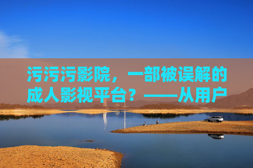 污污污影院,一部被误解的成人影视平台?——从用户视角看其内容与法律边界,污污污影院,被误解的成人影视平台?——用户视角下的内容与法律边界 污污污影院,一部被误解的成人影视平台?——从用户视角看其内容与法律边界,污污污影院,被误解的成人影视平台?——用户视角下的内容与法律边界