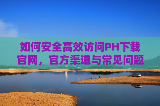如何安全高效访问PH下载官网，官方渠道与常见问题解析