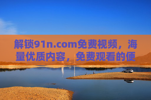 解锁91n.com免费视频,海量优质内容,免费观看的便捷选择 解锁91n.com免费视频,海量优质内容,免费观看的便捷选择
