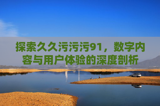 探索久久污污污91,数字内容与用户体验的深度剖析 探索久久污污污91,数字内容与用户体验的深度剖析