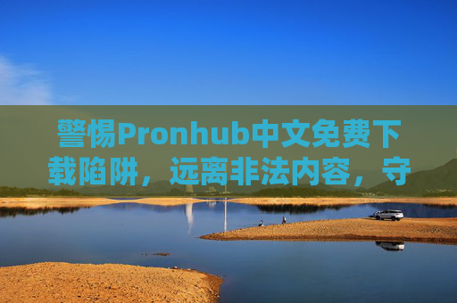 警惕Pronhub中文免费下载陷阱,远离非法内容,守护身心健康与网络安全,警惕Pronhub中文免费下载陷阱,远离非法内容,守护身心健康与网络安全 警惕Pronhub中文免费下载陷阱,远离非法内容,守护身心健康与网络安全,警惕Pronhub中文免费下载陷阱,远离非法内容,守护身心健康与网络安全