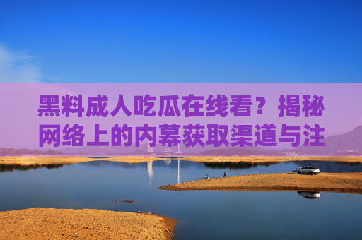 黑料成人吃瓜在线看?揭秘网络上的内幕获取渠道与注意事项,黑料成人吃瓜在线看?揭秘网络上的内幕获取渠道与注意事项 黑料成人吃瓜在线看?揭秘网络上的内幕获取渠道与注意事项,黑料成人吃瓜在线看?揭秘网络上的内幕获取渠道与注意事项