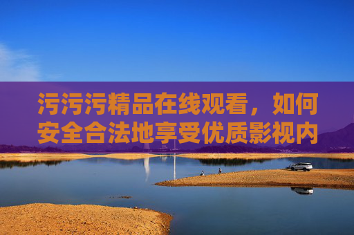 污污污精品在线观看,如何安全合法地享受优质影视内容? 污污污精品在线观看,如何安全合法地享受优质影视内容?