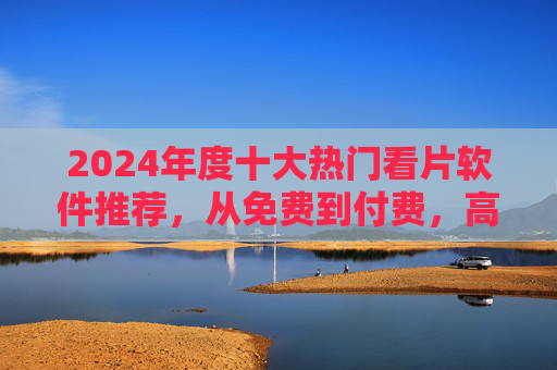 2024年度十大热门看片软件推荐，从免费到付费，高清无广告，助你轻松追剧观影，2024年度十大热门看片软件推荐，从免费到付费，高清无广告助你轻松追剧观影