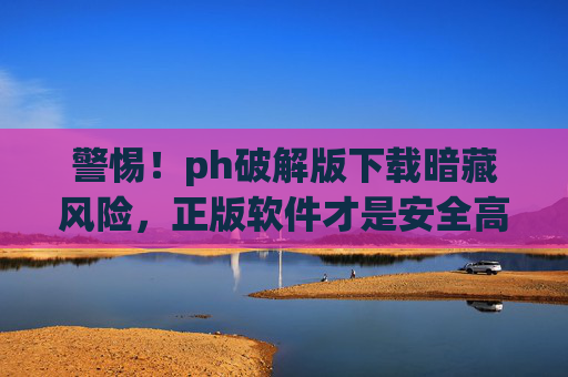 警惕!ph破解版下载暗藏风险,正版软件才是安全高效之选,警惕!ph破解版下载暗藏风险,正版软件才是安全高效之选 警惕!ph破解版下载暗藏风险,正版软件才是安全高效之选,警惕!ph破解版下载暗藏风险,正版软件才是安全高效之选