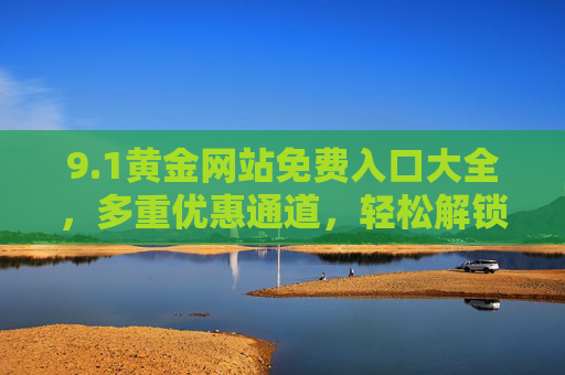 9.1黄金网站免费入口大全,多重优惠通道,轻松解锁黄金资源与专属权益,1黄金网站免费入口大全,多重优惠通道,轻松解锁黄金资源与专属权益 9.1黄金网站免费入口大全,多重优惠通道,轻松解锁黄金资源与专属权益,1黄金网站免费入口大全,多重优惠通道,轻松解锁黄金资源与专属权益