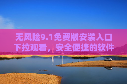 无风险9.1免费版安装入口下拉观看,安全便捷的软件体验指南,无风险9.1免费版安装入口,安全便捷的软件体验指南 无风险9.1免费版安装入口下拉观看,安全便捷的软件体验指南,无风险9.1免费版安装入口,安全便捷的软件体验指南