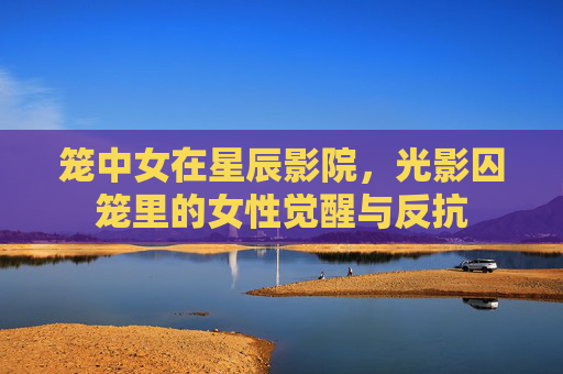 笼中女在星辰影院,光影囚笼里的女性觉醒与反抗 笼中女在星辰影院,光影囚笼里的女性觉醒与反抗