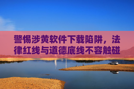警惕涉黄软件下载陷阱,法律红线与道德底线不容触碰,警惕涉黄软件下载陷阱,法律红线与道德底线不容触碰 警惕涉黄软件下载陷阱,法律红线与道德底线不容触碰,警惕涉黄软件下载陷阱,法律红线与道德底线不容触碰
