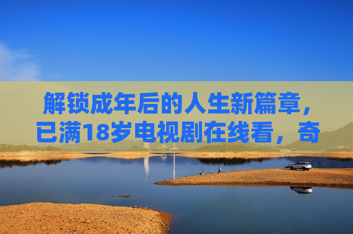 解锁成年后的人生新篇章，已满18岁电视剧在线看，奇优平台带你沉浸式体验