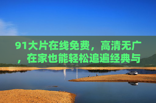 91大片在线免费，高清无广，在家也能轻松追遍经典与热剧，91大片在线免费，高清无广，在家轻松追经典热剧