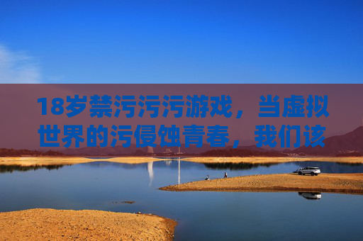 18岁禁污污污游戏,当虚拟世界的污侵蚀青春,我们该如何守护纯真?当虚拟世界的污侵蚀青春,18岁禁游戏后,我们该如何守护纯真? 18岁禁污污污游戏,当虚拟世界的污侵蚀青春,我们该如何守护纯真?当虚拟世界的污侵蚀青春,18岁禁游戏后,我们该如何守护纯真?