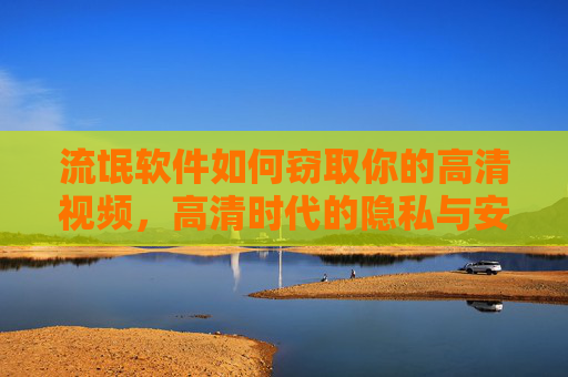 流氓软件如何窃取你的高清视频，高清时代的隐私与安全隐忧