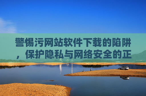警惕污网站软件下载的陷阱,保护隐私与网络安全的正确指南,警惕污网站软件下载的陷阱,保护隐私与网络安全的正确指南 警惕污网站软件下载的陷阱,保护隐私与网络安全的正确指南,警惕污网站软件下载的陷阱,保护隐私与网络安全的正确指南