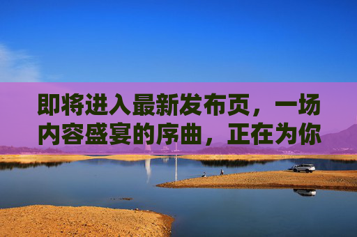 即将进入最新发布页，一场内容盛宴的序曲，正在为你奏响！最新发布页开启，内容盛宴的序曲正在奏响！