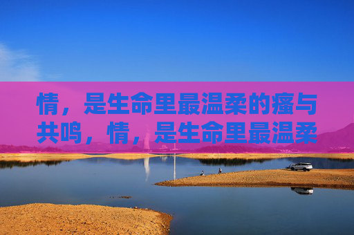 情,是生命里最温柔的瘙与共鸣,情,是生命里最温柔的瘙痒与共鸣 情,是生命里最温柔的瘙与共鸣,情,是生命里最温柔的瘙痒与共鸣