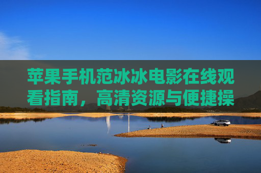 苹果手机范冰冰电影在线观看指南,高清资源与便捷操作全解析 苹果手机范冰冰电影在线观看指南,高清资源与便捷操作全解析