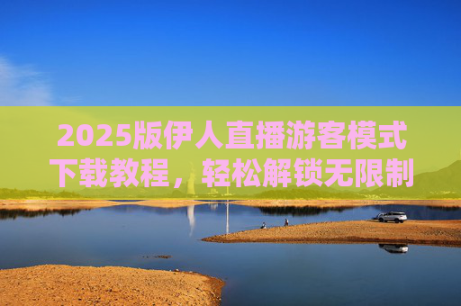2025版伊人直播游客模式下载教程，轻松解锁无限制观看的直播新体验，2025版伊人直播游客模式下载教程，轻松解锁无限制观看直播新体验